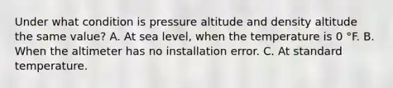 Under what condition is pressure altitude and density altitude the same value? A. At sea level, when the temperature is 0 °F. B. When the altimeter has no installation error. C. At standard temperature.