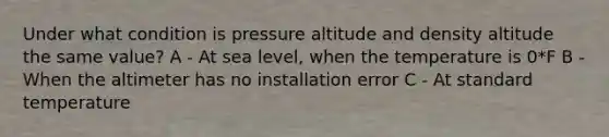 Under what condition is pressure altitude and density altitude the same value? A - At sea level, when the temperature is 0*F B - When the altimeter has no installation error C - At standard temperature