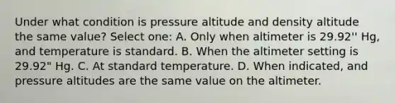 Under what condition is pressure altitude and density altitude the same value? Select one: A. Only when altimeter is 29.92'' Hg, and temperature is standard. B. When the altimeter setting is 29.92" Hg. C. At standard temperature. D. When indicated, and pressure altitudes are the same value on the altimeter.