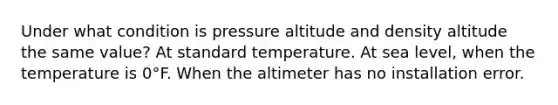 Under what condition is pressure altitude and density altitude the same value? At standard temperature. At sea level, when the temperature is 0°F. When the altimeter has no installation error.