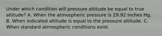 Under which condition will pressure altitude be equal to true altitude? A. When the atmospheric pressure is 29.92 inches Hg. B. When indicated altitude is equal to the pressure altitude. C. When standard atmospheric conditions exist.