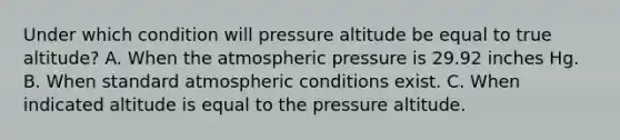 Under which condition will pressure altitude be equal to true altitude? A. When the atmospheric pressure is 29.92 inches Hg. B. When standard atmospheric conditions exist. C. When indicated altitude is equal to the pressure altitude.