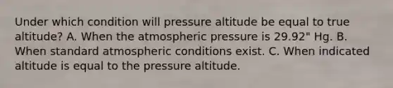 Under which condition will pressure altitude be equal to true altitude? A. When the atmospheric pressure is 29.92" Hg. B. When standard atmospheric conditions exist. C. When indicated altitude is equal to the pressure altitude.