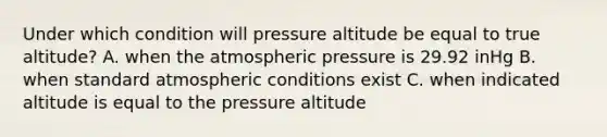 Under which condition will pressure altitude be equal to true altitude? A. when the atmospheric pressure is 29.92 inHg B. when standard atmospheric conditions exist C. when indicated altitude is equal to the pressure altitude