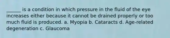 ______ is a condition in which pressure in the fluid of the eye increases either because it cannot be drained properly or too much fluid is produced. a. Myopia b. Cataracts d. Age-related degeneration c. Glaucoma