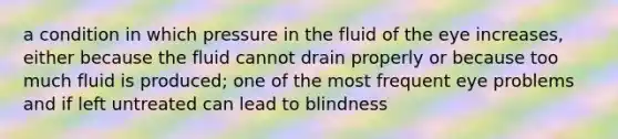 a condition in which pressure in the fluid of the eye increases, either because the fluid cannot drain properly or because too much fluid is produced; one of the most frequent eye problems and if left untreated can lead to blindness