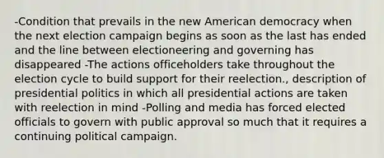 -Condition that prevails in the new American democracy when the next election campaign begins as soon as the last has ended and the line between electioneering and governing has disappeared -The actions officeholders take throughout the election cycle to build support for their reelection., description of presidential politics in which all presidential actions are taken with reelection in mind -Polling and media has forced elected officials to govern with public approval so much that it requires a continuing political campaign.