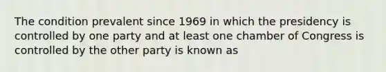 The condition prevalent since 1969 in which the presidency is controlled by one party and at least one chamber of Congress is controlled by the other party is known as