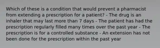 Which of these is a condition that would prevent a pharmacist from extending a prescription for a patient? - The drug is an inhaler that may last more than 7 days - The patient has had the prescription regularly filled many times over the past year - The prescription is for a controlled substance - An extension has not been done for the prescription within the past year