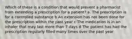 Which of these is a condition that would prevent a pharmacist from extending a prescription for a patient? a. The prescription is for a controlled substance b An extension has not been done for the prescription within the past year c The medication is in an inhaler that may last more than 7 days d The patient has had the prescription regularly filled many times over the past year