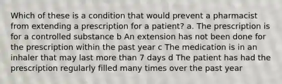 Which of these is a condition that would prevent a pharmacist from extending a prescription for a patient? a. The prescription is for a controlled substance b An extension has not been done for the prescription within the past year c The medication is in an inhaler that may last more than 7 days d The patient has had the prescription regularly filled many times over the past year