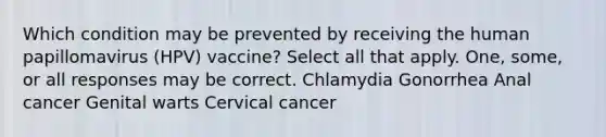 Which condition may be prevented by receiving the human papillomavirus (HPV) vaccine? Select all that apply. One, some, or all responses may be correct. Chlamydia Gonorrhea Anal cancer Genital warts Cervical cancer