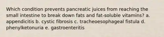 Which condition prevents pancreatic juices from reaching the small intestine to break down fats and fat-soluble vitamins? a. appendicitis b. cystic fibrosis c. tracheoesophageal fistula d. phenylketonuria e. gastroenteritis