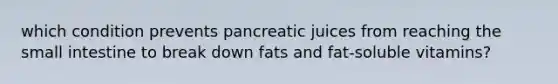 which condition prevents pancreatic juices from reaching the small intestine to break down fats and fat-soluble vitamins?