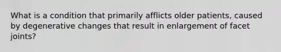 What is a condition that primarily afflicts older patients, caused by degenerative changes that result in enlargement of facet joints?