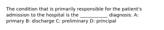 The condition that is primarily responsible for the patient's admission to the hospital is the ____________ diagnosis. A: primary B: discharge C: preliminary D: principal