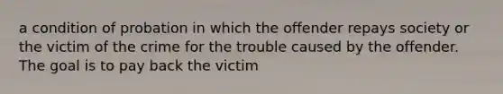 a condition of probation in which the offender repays society or the victim of the crime for the trouble caused by the offender. The goal is to pay back the victim