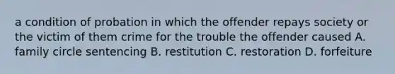 a condition of probation in which the offender repays society or the victim of them crime for the trouble the offender caused A. family circle sentencing B. restitution C. restoration D. forfeiture