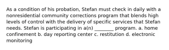 As a condition of his probation, Stefan must check in daily with a nonresidential community corrections program that blends high levels of control with the delivery of specific services that Stefan needs. Stefan is participating in a(n) ________ program. a. home confinement b. day reporting center c. restitution d. electronic monitoring