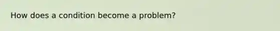 How does a condition become a problem?