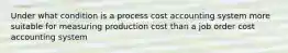 Under what condition is a process cost accounting system more suitable for measuring production cost than a job order cost accounting system