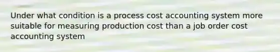 Under what condition is a process cost accounting system more suitable for measuring production cost than a job order cost accounting system