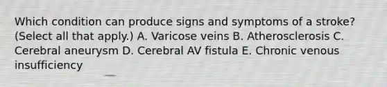 Which condition can produce signs and symptoms of a stroke? (Select all that apply.) A. Varicose veins B. Atherosclerosis C. Cerebral aneurysm D. Cerebral AV fistula E. Chronic venous insufficiency