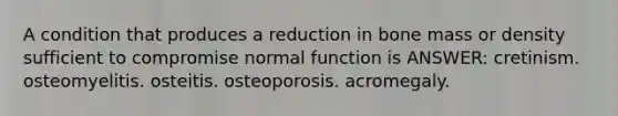 A condition that produces a reduction in bone mass or density sufficient to compromise normal function is ANSWER: cretinism. osteomyelitis. osteitis. osteoporosis. acromegaly.