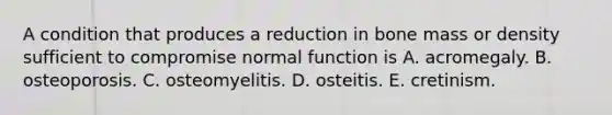 A condition that produces a reduction in bone mass or density sufficient to compromise normal function is A. acromegaly. B. osteoporosis. C. osteomyelitis. D. osteitis. E. cretinism.