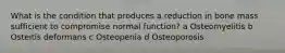 What is the condition that produces a reduction in bone mass sufficient to compromise normal function? a Osteomyelitis b Osteitis deformans c Osteopenia d Osteoporosis