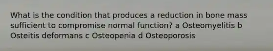 What is the condition that produces a reduction in bone mass sufficient to compromise normal function? a Osteomyelitis b Osteitis deformans c Osteopenia d Osteoporosis