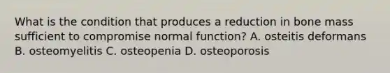 What is the condition that produces a reduction in bone mass sufficient to compromise normal function? A. osteitis deformans B. osteomyelitis C. osteopenia D. osteoporosis