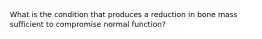 What is the condition that produces a reduction in bone mass sufficient to compromise normal function?