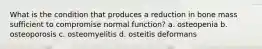 What is the condition that produces a reduction in bone mass sufficient to compromise normal function? a. osteopenia b. osteoporosis c. osteomyelitis d. osteitis deformans