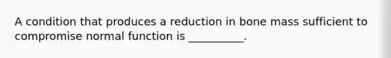 A condition that produces a reduction in bone mass sufficient to compromise normal function is __________.