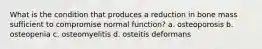 What is the condition that produces a reduction in bone mass sufficient to compromise normal function? a. osteoporosis b. osteopenia c. osteomyelitis d. osteitis deformans