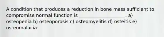 A condition that produces a reduction in bone mass sufficient to compromise normal function is ____________________. a) osteopenia b) osteoporosis c) osteomyelitis d) osteitis e) osteomalacia