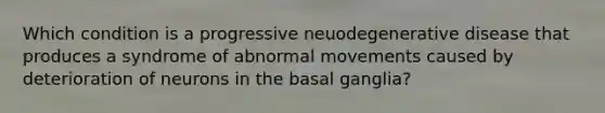 Which condition is a progressive neuodegenerative disease that produces a syndrome of abnormal movements caused by deterioration of neurons in the basal ganglia?