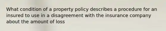 What condition of a property policy describes a procedure for an insured to use in a disagreement with the insurance company about the amount of loss