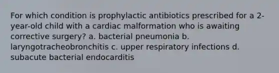 For which condition is prophylactic antibiotics prescribed for a 2-year-old child with a cardiac malformation who is awaiting corrective surgery? a. bacterial pneumonia b. laryngotracheobronchitis c. upper respiratory infections d. subacute bacterial endocarditis