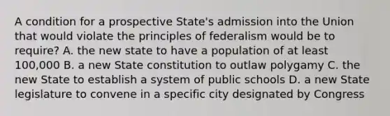 A condition for a prospective State's admission into the Union that would violate the principles of federalism would be to require? A. the new state to have a population of at least 100,000 B. a new State constitution to outlaw polygamy C. the new State to establish a system of public schools D. a new State legislature to convene in a specific city designated by Congress