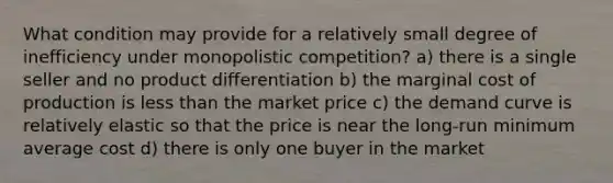 What condition may provide for a relatively small degree of inefficiency under monopolistic competition? a) there is a single seller and no product differentiation b) the marginal cost of production is less than the market price c) the demand curve is relatively elastic so that the price is near the long-run minimum average cost d) there is only one buyer in the market