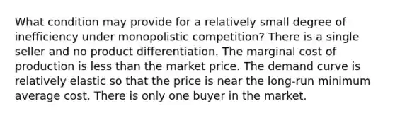 What condition may provide for a relatively small degree of inefficiency under monopolistic competition? There is a single seller and no product differentiation. The marginal cost of production is less than the market price. The demand curve is relatively elastic so that the price is near the long-run minimum average cost. There is only one buyer in the market.