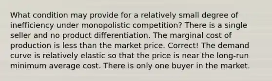 What condition may provide for a relatively small degree of inefficiency under monopolistic competition? There is a single seller and no product differentiation. The marginal cost of production is <a href='https://www.questionai.com/knowledge/k7BtlYpAMX-less-than' class='anchor-knowledge'>less than</a> the market price. Correct! The demand curve is relatively elastic so that the price is near the long-run minimum average cost. There is only one buyer in the market.