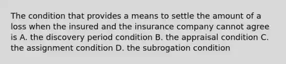 The condition that provides a means to settle the amount of a loss when the insured and the insurance company cannot agree is A. the discovery period condition B. the appraisal condition C. the assignment condition D. the subrogation condition