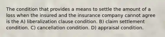 The condition that provides a means to settle the amount of a loss when the insured and the insurance company cannot agree is the A) liberalization clause condition. B) claim settlement condition. C) cancellation condition. D) appraisal condition.