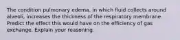 The condition pulmonary edema, in which fluid collects around alveoli, increases the thickness of the respiratory membrane. Predict the effect this would have on the efficiency of gas exchange. Explain your reasoning.