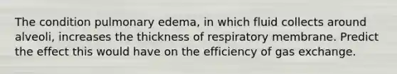 The condition pulmonary edema, in which fluid collects around alveoli, increases the thickness of respiratory membrane. Predict the effect this would have on the efficiency of gas exchange.