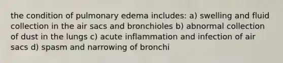 the condition of pulmonary edema includes: a) swelling and fluid collection in the air sacs and bronchioles b) abnormal collection of dust in the lungs c) acute inflammation and infection of air sacs d) spasm and narrowing of bronchi