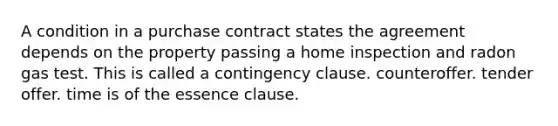 A condition in a purchase contract states the agreement depends on the property passing a home inspection and radon gas test. This is called a contingency clause. counteroffer. tender offer. time is of the essence clause.